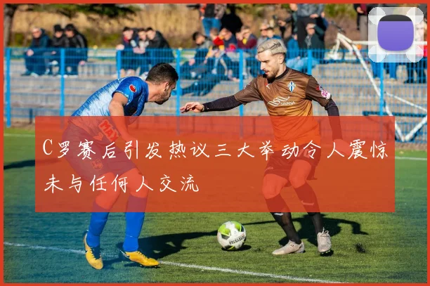 C罗赛后引发热议三大举动令人震惊未与任何人交流