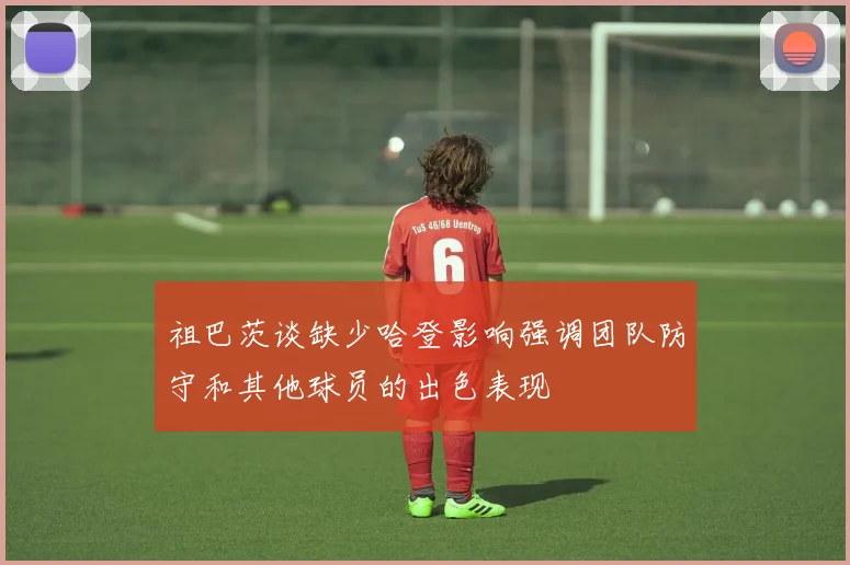 祖巴茨谈缺少哈登影响强调团队防守和其他球员的出色表现