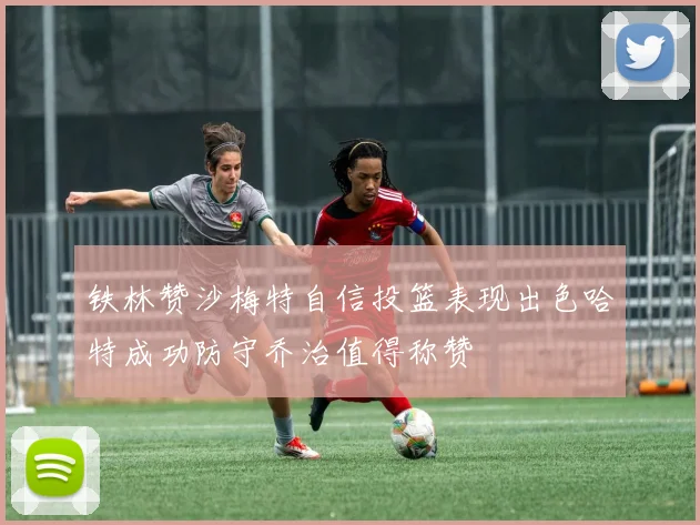 铁林赞沙梅特自信投篮表现出色哈特成功防守乔治值得称赞