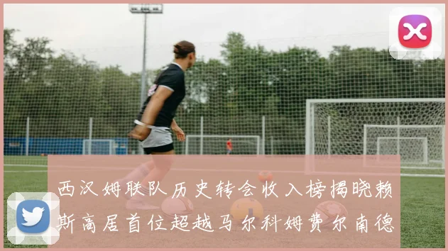 西汉姆联队历史转会收入榜揭晓赖斯高居首位超越马尔科姆费尔南德斯