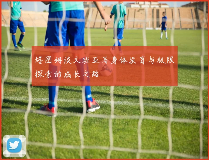 塔图姆谈文班亚马身体发育与极限探索的成长之路