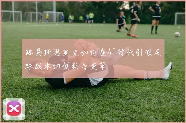 路易斯恩里克如何在AI时代引领足球战术的创新与变革