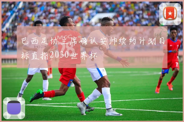 巴西足协主席确认安帅续约计划目标直指2030世界杯