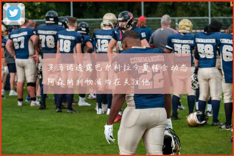 罗马诺透露巴尔科拉今夏转会动态阿森纳利物浦均在关注他