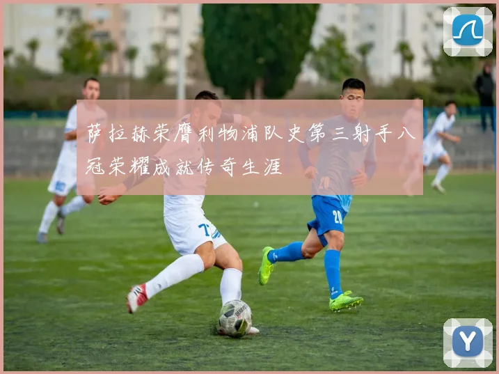 萨拉赫荣膺利物浦队史第三射手八冠荣耀成就传奇生涯