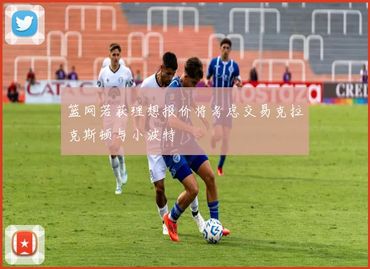 篮网若获理想报价将考虑交易克拉克斯顿与小波特