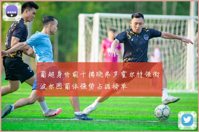 葡超身价前十揭晓弗罗霍尔特领衔波尔图葡体强势占据榜单