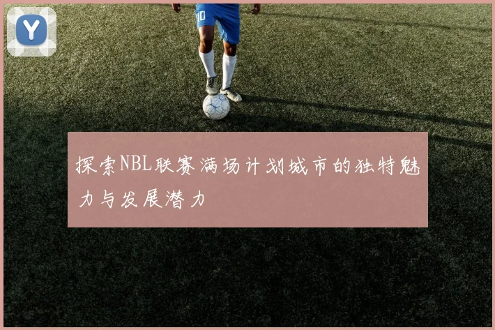 探索NBL联赛满场计划城市的独特魅力与发展潜力