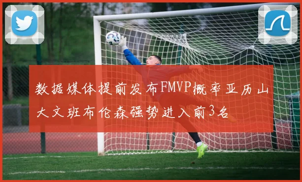 数据媒体提前发布FMVP概率亚历山大文班布伦森强势进入前3名