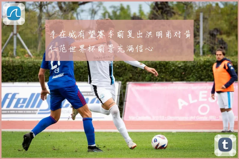李在城有望赛季前复出洪明甫对黄仁范世界杯前景充满信心