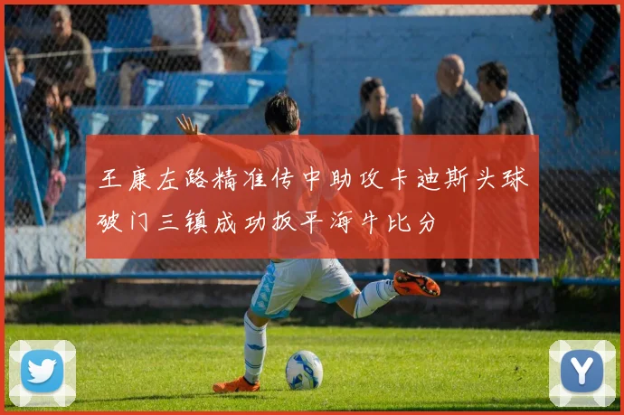 王康左路精准传中助攻卡迪斯头球破门三镇成功扳平海牛比分