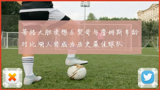 蒂格大胆设想东契奇与詹姆斯年龄对比湖人将成为历史最佳球队