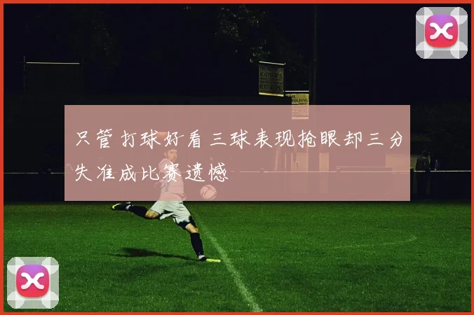 只管打球好看三球表现抢眼却三分失准成比赛遗憾